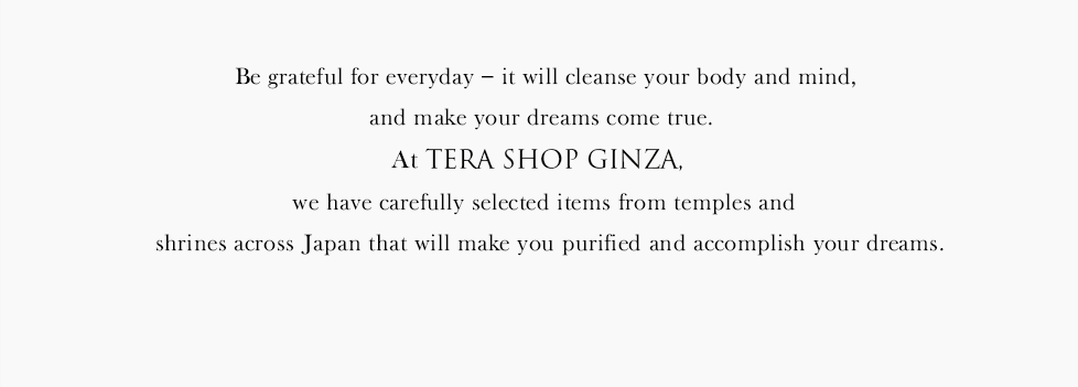 Be grateful for everyday – it will cleanse your body and mind,and make your dreams come true.At TERA SHOP GINZA we have carefully selected items from temples and shrines across Japan that will make you purified and accomplish your dreams.