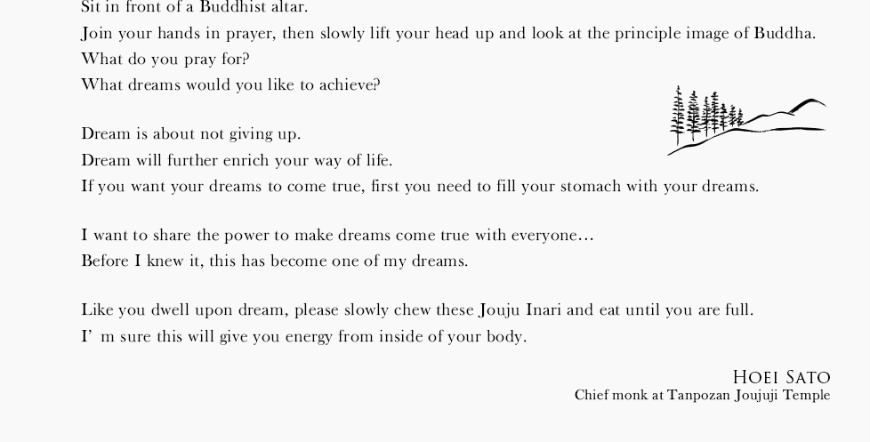 Sit in front of a Buddhist altar.Join your hands in prayer, then slowly lift your head up and look at the principle image of Buddha.What do you pray for?What dreams would you like to achieve?Dream is about not giving up.Dream will further enrich your way of life. If you want your dreams to come true, first you need to fill your stomach with your dreams.I want to share the power to make dreams come true with everyone…Before I knew it, this has become one of my dreams.Like you dwell upon dream, please slowly chew these Jouju Inari and eat until you are full. I’m sure this will give you energy from inside of your body.
