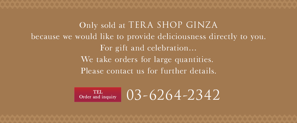 Only sold at TERA SHOP GINZA because we would like to provide deliciousness directly to you.For gift and celebration…We take orders for large quantities. Please contact us for further details.