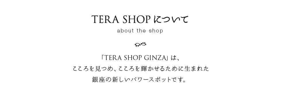 TERA SHOP について　「TERA SHOP GINZA」は、こころを見つめ、こころを輝かせるために生まれた銀座の新しいパワースポットです。