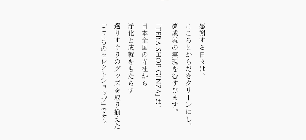 感謝する日々は、こころとからだをクリーンにし、夢成就の実現をむすびます。「TERA SHOP GINZA」は、日本全国の寺社から浄化と成就をもたらす選りすぐりのグッズを取り揃えた「こころのセレクトショップ」です。