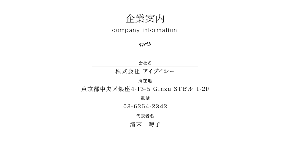 企業案内　会社名　株式会社 アイブイシー　所在地　東京都中央区銀座４−１３−５ Ginza STビル 1-2F　電話　03-6226-2266　代表者名　清末　時子