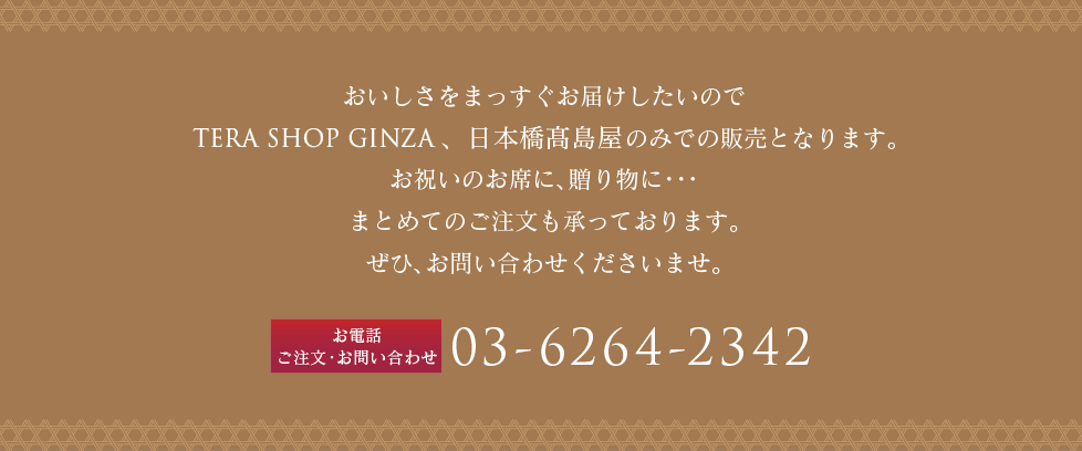 おいしさをまっすぐお届けしたいのでTERA SHOP GINZA 店頭のみでの販売となります。お祝いのお席に、贈り物に・・・まとめてのご注文も承っております。ぜひ、お問い合わせくださいませ。